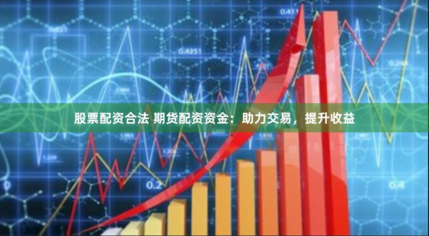 股票配资合法 期货配资资金：助力交易，提升收益