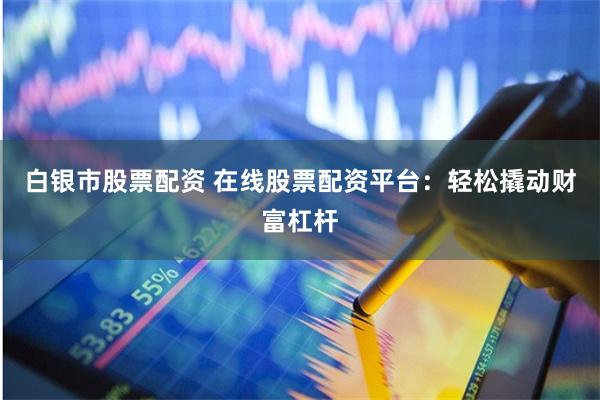 白银市股票配资 在线股票配资平台：轻松撬动财富杠杆