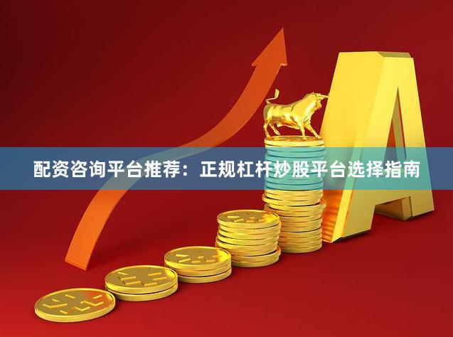 配资咨询平台推荐：正规杠杆炒股平台选择指南