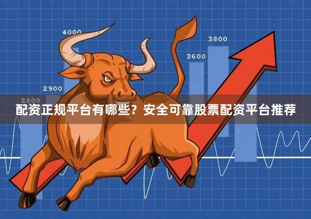 配资正规平台有哪些？安全可靠股票配资平台推荐