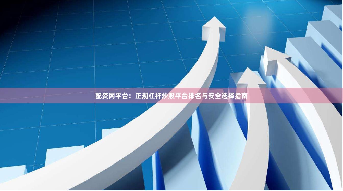 配资网平台：正规杠杆炒股平台排名与安全选择指南