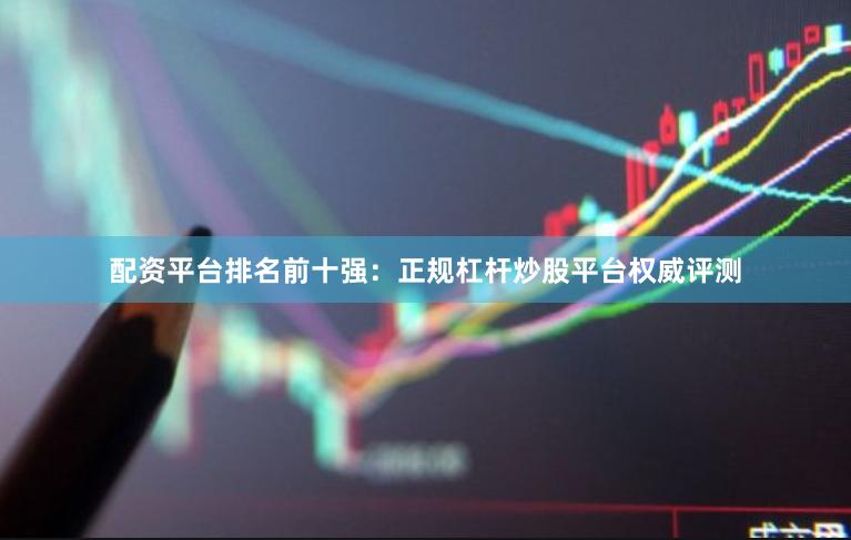配资平台排名前十强：正规杠杆炒股平台权威评测