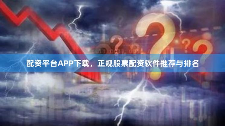 配资平台APP下载，正规股票配资软件推荐与排名