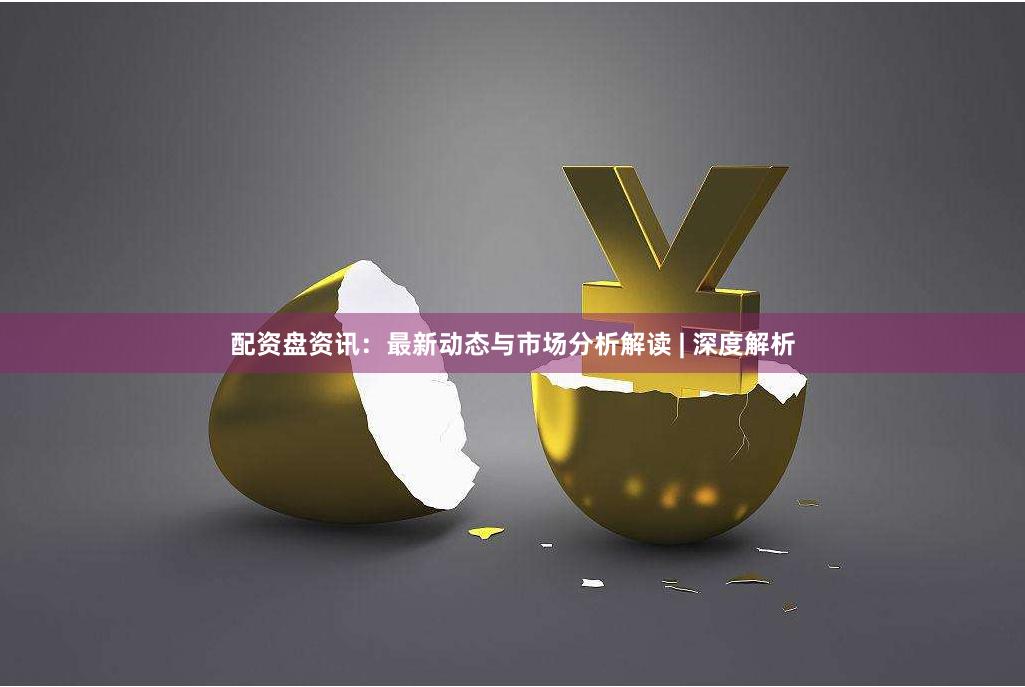 配资盘资讯：最新动态与市场分析解读 | 深度解析